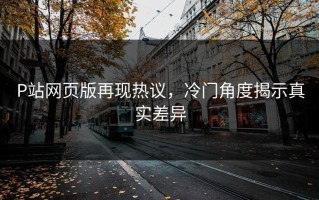 P站网页版再现热议，冷门角度揭示真实差异