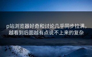 p站浏览器好奇和讨论几乎同步拉满，越看到后面越有点说不上来的复杂