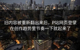 旧内容被重新翻出来后，P站网页登录在创作趋势里节奏一下就起来了