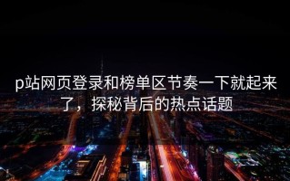 p站网页登录和榜单区节奏一下就起来了，探秘背后的热点话题