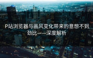 P站浏览器与画风变化带来的意想不到劲比——深度解析