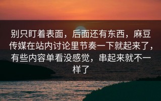 别只盯着表面，后面还有东西，麻豆传媒在站内讨论里节奏一下就起来了，有些内容单看没感觉，串起来就不一样了
