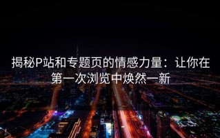 揭秘P站和专题页的情感力量：让你在第一次浏览中焕然一新