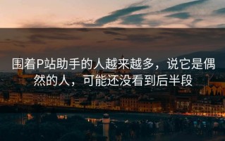 围着P站助手的人越来越多，说它是偶然的人，可能还没看到后半段