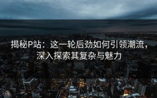 揭秘P站：这一轮后劲如何引领潮流，深入探索其复杂与魅力