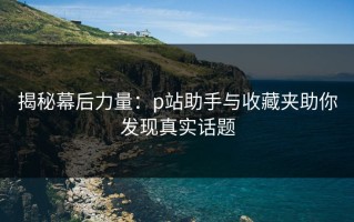 揭秘幕后力量：p站助手与收藏夹助你发现真实话题
