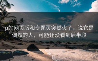 p站网页版和专题页突然火了，说它是偶然的人，可能还没看到后半段