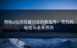 揭秘p站浏览器讨论的新信号：背后的秘密与未来预测