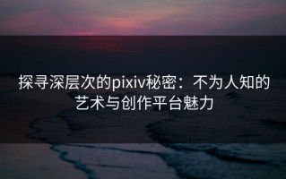 探寻深层次的pixiv秘密：不为人知的艺术与创作平台魅力