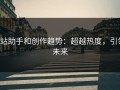 p站助手和创作趋势：超越热度，引领未来