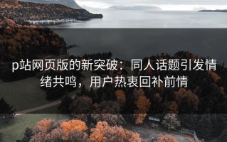 p站网页版的新突破：同人话题引发情绪共鸣，用户热衷回补前情