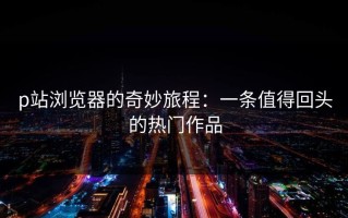 p站浏览器的奇妙旅程：一条值得回头的热门作品