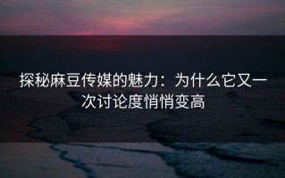 探秘麻豆传媒的魅力：为什么它又一次讨论度悄悄变高