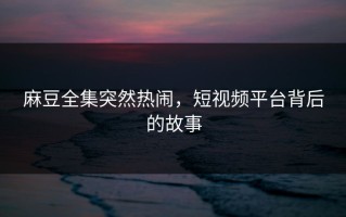 麻豆全集突然热闹，短视频平台背后的故事