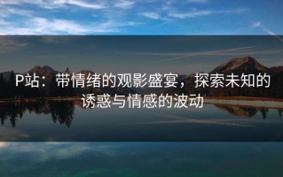 P站：带情绪的观影盛宴，探索未知的诱惑与情感的波动