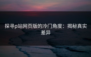 探寻p站网页版的冷门角度：揭秘真实差异
