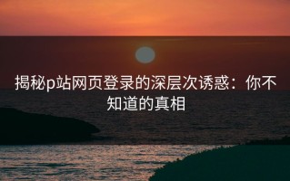 揭秘p站网页登录的深层次诱惑：你不知道的真相