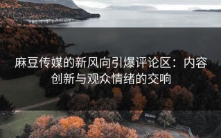 麻豆传媒的新风向引爆评论区：内容创新与观众情绪的交响