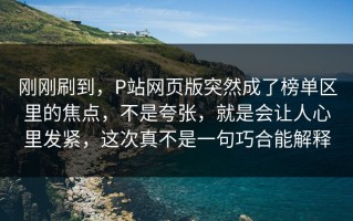 刚刚刷到，P站网页版突然成了榜单区里的焦点，不是夸张，就是会让人心里发紧，这次真不是一句巧合能解释