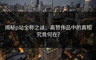 揭秘p站全称之谜：高赞作品中的真相究竟何在？
