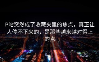 P站突然成了收藏夹里的焦点，真正让人停不下来的，是那些越来越对得上的点