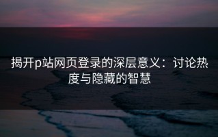 揭开p站网页登录的深层意义：讨论热度与隐藏的智慧