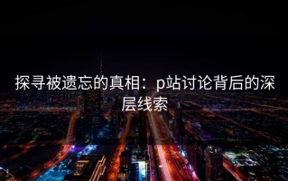 探寻被遗忘的真相：p站讨论背后的深层线索
