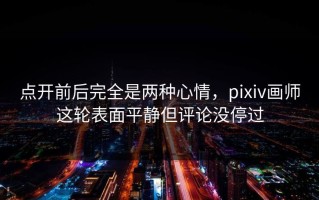 点开前后完全是两种心情，pixiv画师这轮表面平静但评论没停过