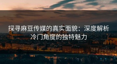 探寻麻豆传媒的真实面貌：深度解析冷门角度的独特魅力