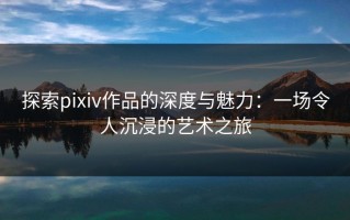探索pixiv作品的深度与魅力：一场令人沉浸的艺术之旅