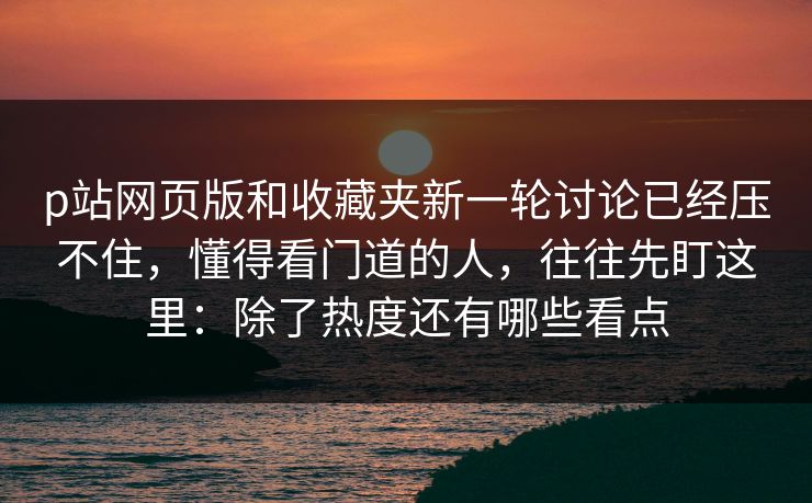 p站网页版和收藏夹新一轮讨论已经压不住，懂得看门道的人，往往先盯这里：除了热度还有哪些看点-第1张图片-p站影视站 | p站镜像热门视频
