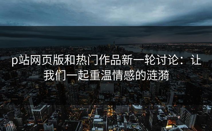 p站网页版和热门作品新一轮讨论：让我们一起重温情感的涟漪-第1张图片-p站影视站 | p站镜像热门视频