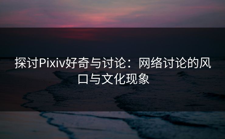 探讨Pixiv好奇与讨论：网络讨论的风口与文化现象-第1张图片-p站影视站 | p站镜像热门视频