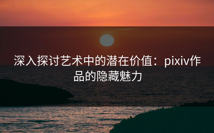 深入探讨艺术中的潜在价值:pixiv作品的隐藏魅力-第1张图片-p站影视站 | p站镜像热门视频 深入探讨艺术中的潜在价值:pixiv作品的隐藏魅力-第1张图片-p站影视站 | p站镜像热门视频