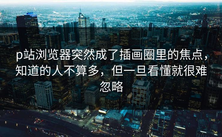 p站浏览器突然成了插画圈里的焦点，知道的人不算多，但一旦看懂就很难忽略-第1张图片-p站影视站 | p站镜像热门视频