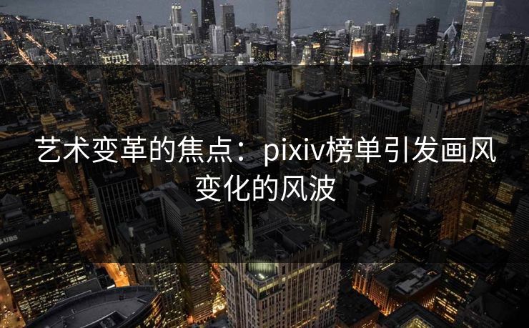 艺术变革的焦点：pixiv榜单引发画风变化的风波-第1张图片-p站影视站 | p站镜像热门视频