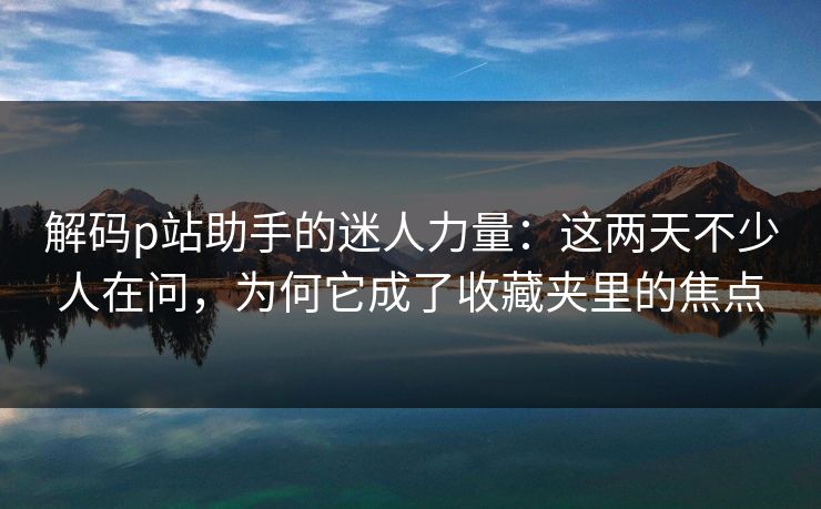 解码p站助手的迷人力量：这两天不少人在问，为何它成了收藏夹里的焦点-第1张图片-p站影视站 | p站镜像热门视频