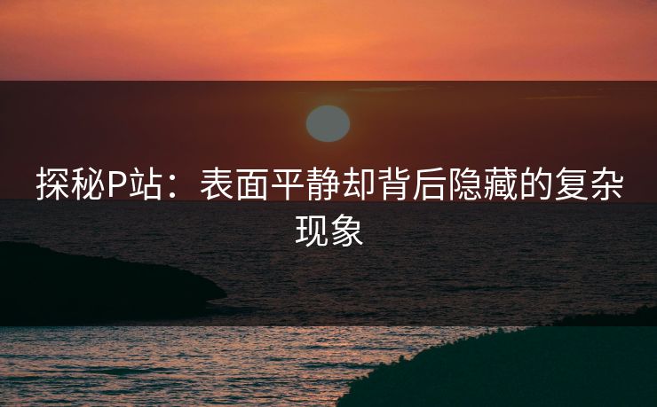 探秘P站：表面平静却背后隐藏的复杂现象-第1张图片-p站影视站 | p站镜像热门视频
