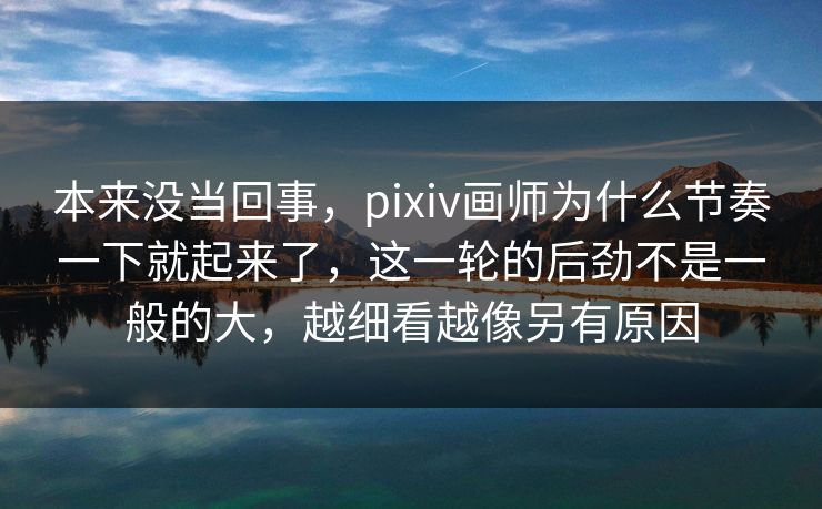 本来没当回事，pixiv画师为什么节奏一下就起来了，这一轮的后劲不是一般的大，越细看越像另有原因-第1张图片-p站影视站 | p站镜像热门视频