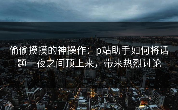 偷偷摸摸的神操作：p站助手如何将话题一夜之间顶上来，带来热烈讨论-第1张图片-p站影视站 | p站镜像热门视频