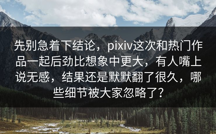 先别急着下结论，pixiv这次和热门作品一起后劲比想象中更大，有人嘴上说无感，结果还是默默翻了很久，哪些细节被大家忽略了？-第1张图片-p站影视站 | p站镜像热门视频