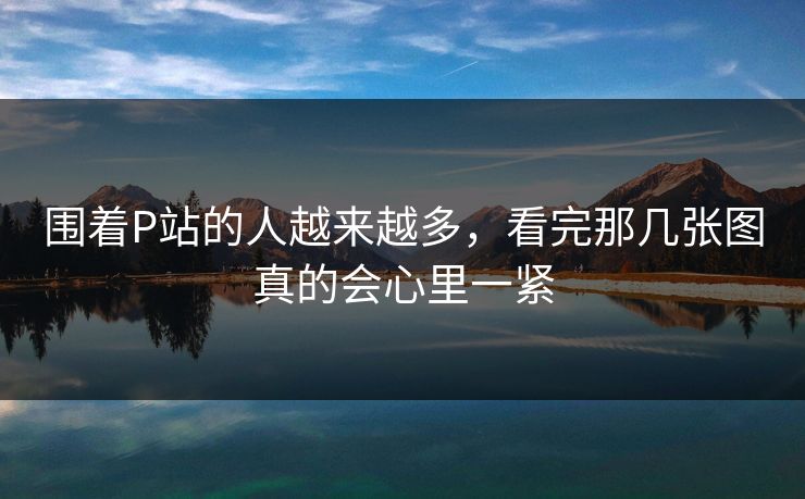 围着P站的人越来越多，看完那几张图真的会心里一紧-第1张图片-p站影视站 | p站镜像热门视频