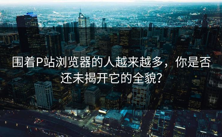 围着P站浏览器的人越来越多，你是否还未揭开它的全貌？-第1张图片-p站影视站 | p站镜像热门视频