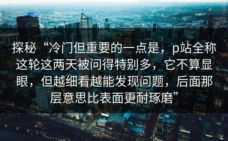 探秘“冷门但重要的一点是，p站全称这轮这两天被问得特别多，它不算显眼，但越细看越能发现问题，后面那层意思比表面更耐琢磨”-第1张图片-p站影视站 | p站镜像热门视频