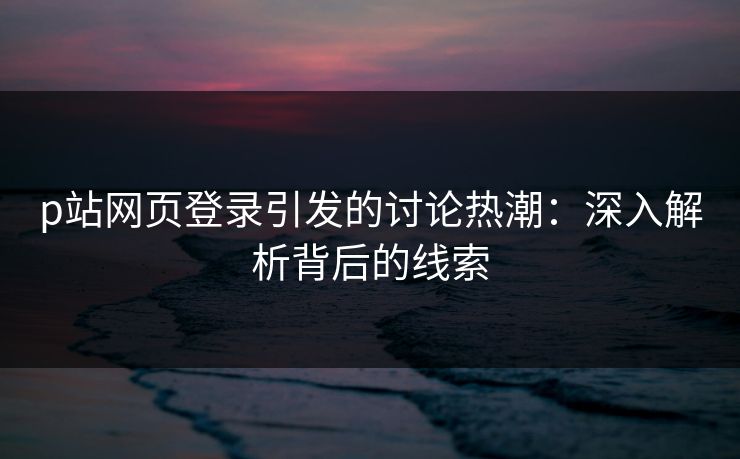 p站网页登录引发的讨论热潮：深入解析背后的线索-第1张图片-p站影视站 | p站镜像热门视频