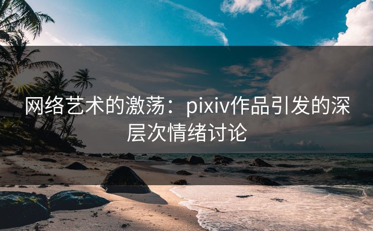 网络艺术的激荡：pixiv作品引发的深层次情绪讨论-第1张图片-p站影视站 | p站镜像热门视频