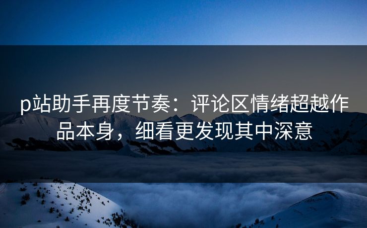 p站助手再度节奏：评论区情绪超越作品本身，细看更发现其中深意-第1张图片-p站影视站 | p站镜像热门视频
