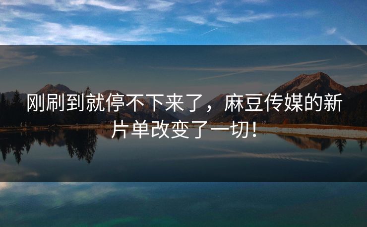 刚刷到就停不下来了,麻豆传媒的新片单改变了一切!-第1张图片-p站影视站 | p站镜像热门视频 刚刷到就停不下来了,麻豆传媒的新片单改变了一切!-第1张图片-p站影视站 | p站镜像热门视频