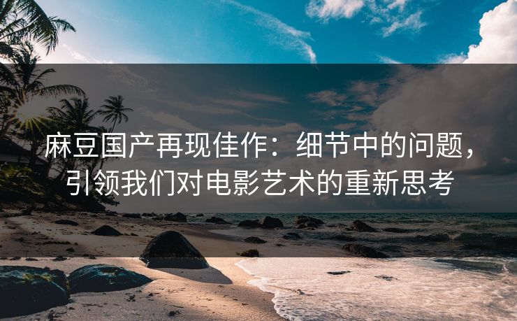 麻豆国产再现佳作：细节中的问题，引领我们对电影艺术的重新思考-第1张图片-p站影视站 | p站镜像热门视频