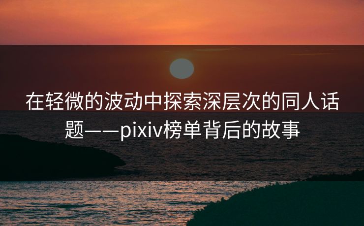 在轻微的波动中探索深层次的同人话题——pixiv榜单背后的故事-第1张图片-p站影视站 | p站镜像热门视频